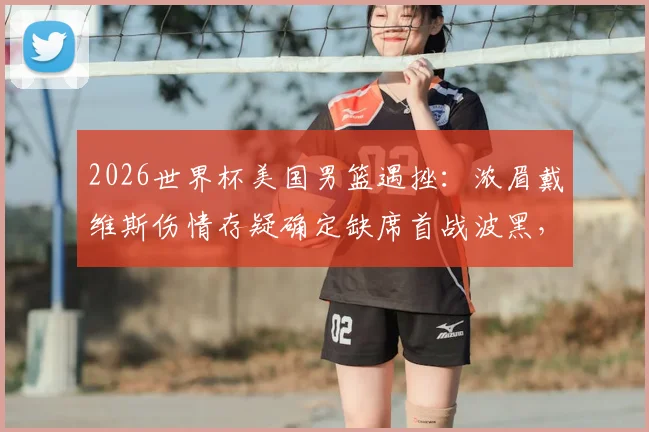 2026世界杯美国男篮遇挫：浓眉戴维斯伤情存疑确定缺席首战波黑，潜在替代者与战术影响全解析