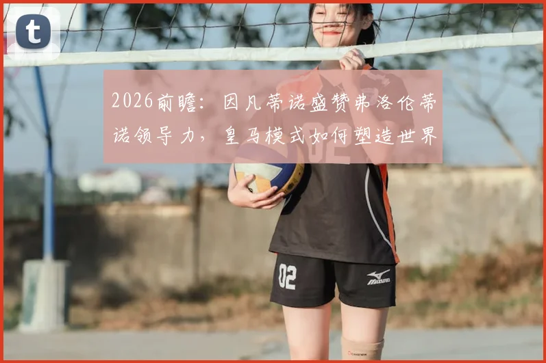 2026前瞻：因凡蒂诺盛赞弗洛伦蒂诺领导力，皇马模式如何塑造世界足球未来新蓝图