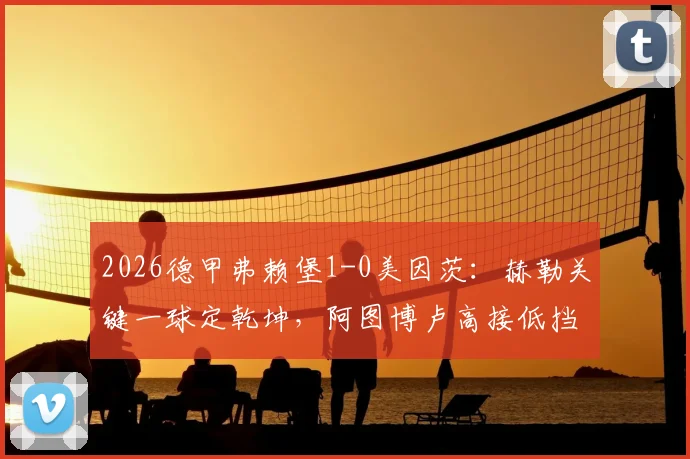 2026德甲弗赖堡1-0美因茨：赫勒关键一球定乾坤，阿图博卢高接低挡零封对手，赛后深度复盘与战术解读
