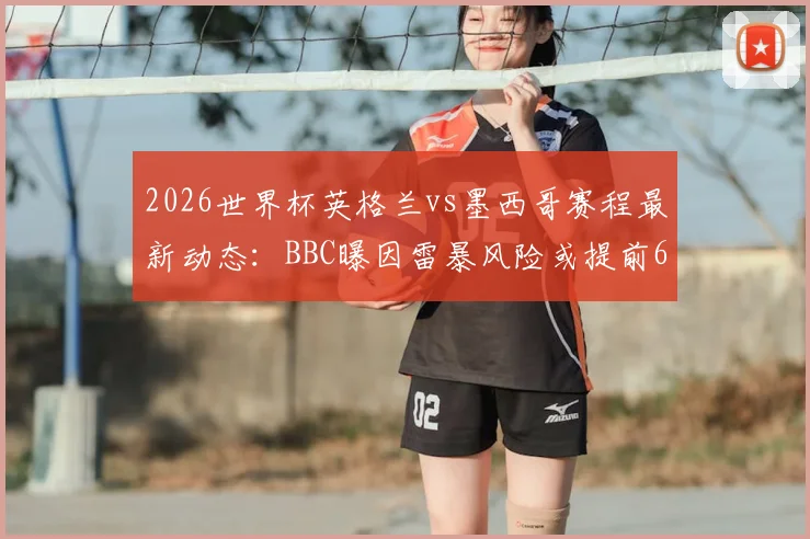 2026世界杯英格兰vs墨西哥赛程最新动态:BBC曝因雷暴风险或提前6小时开球,附最新观赛指南