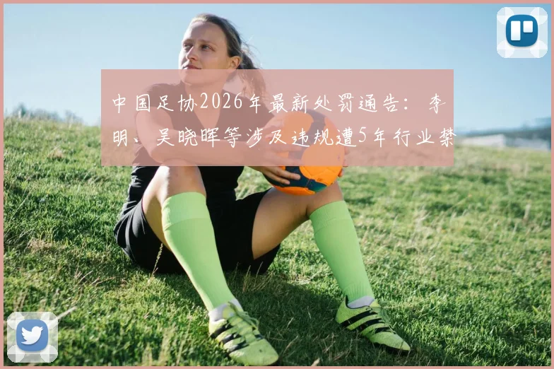 中国足协2026年最新处罚通告：李明、吴晓晖等涉及违规遭5年行业禁足，名单详情与事件梳理