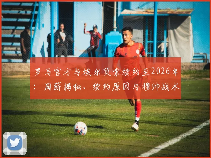 罗马官方与埃尔莫索续约至2026年：周薪揭秘、续约原因与穆帅战术考量全解析