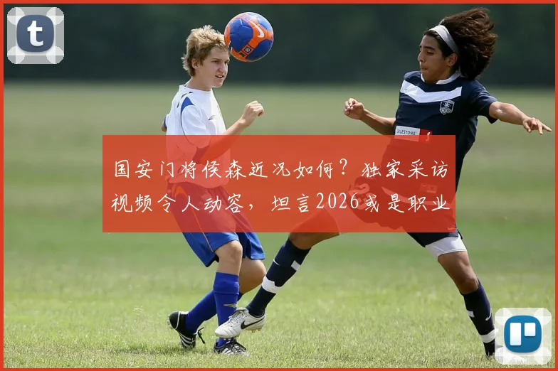 国安门将侯森近况如何?独家采访视频令人动容,坦言2026或是职业生涯最后一年