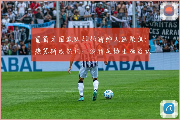 葡萄牙国家队2026新帅人选聚焦:热苏斯成热门,沙特足协出面否认谈判传闻