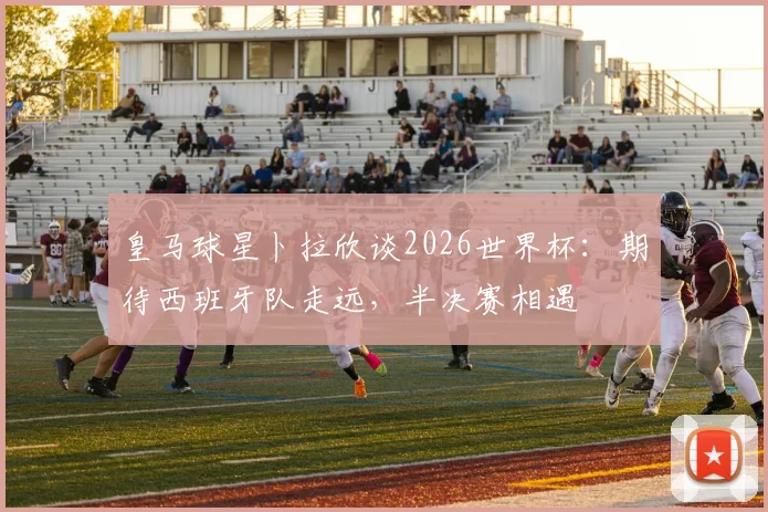 皇马球星卜拉欣谈2026世界杯：期待西班牙队走远，半决赛相遇