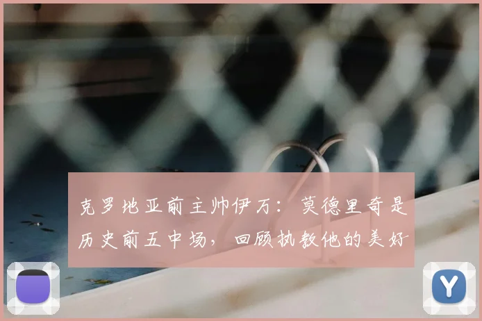 克罗地亚前主帅伊万：莫德里奇是历史前五中场，回顾执教他的美好时光
