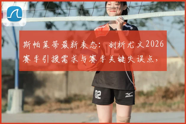 斯帕莱蒂最新表态:剖析尤文2026赛季引援需求与赛季关键失误点,深度解读球队建设思路