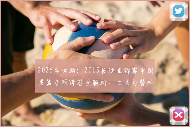2026年回顾：2015长沙亚锦赛中国男篮夺冠阵容全解析，主力与替补名单及战术角色深度盘点