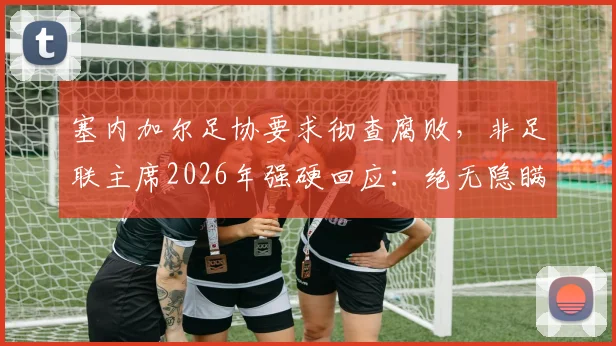 塞内加尔足协要求彻查腐败，非足联主席2026年强硬回应：绝无隐瞒，支持调查内幕曝光