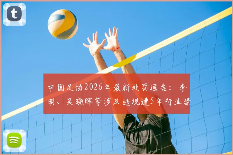 中国足协2026年最新处罚通告：李明、吴晓晖等涉及违规遭5年行业禁足，名单详情与事件梳理