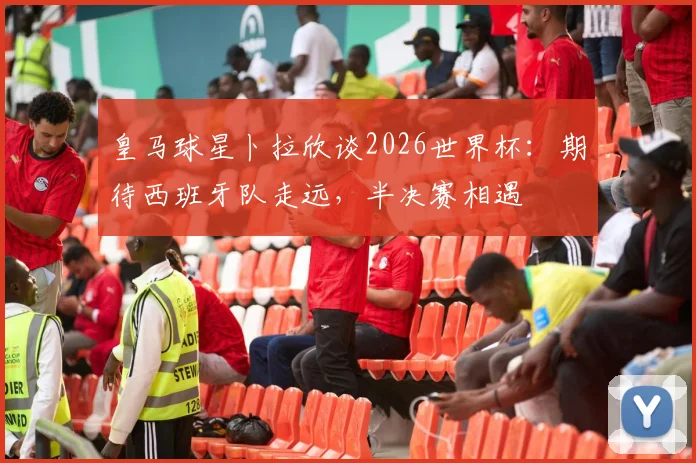 皇马球星卜拉欣谈2026世界杯：期待西班牙队走远，半决赛相遇