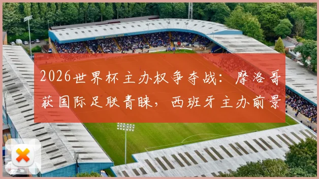 2026世界杯主办权争夺战：摩洛哥获国际足联青睐，西班牙主办前景堪忧，最新局势深度解读
